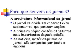 Para que servem os jornais?
A arquitetura informacional do jornal
 O jornal se divide em cadernos e/ou

  suplementos, que possuem seções;
 A primeira página contém os assuntos

  mais importantes daquela edição;
 As notícias, matérias-primas do

  jornal, são compostas por texto e
  imagens
 