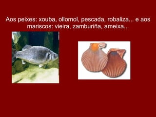 Aos peixes: xouba, ollomol, pescada, robaliza... e aos
       mariscos: vieira, zamburiña, ameixa...
 