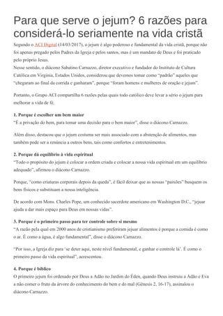 Para que serve o jejum? 6 razões para
considerá-lo seriamente na vida cristã
Segundo o ACI Digital (14/03/2017), o jejum é algo poderoso e fundamental da vida cristã, porque não
foi apenas pregado pelos Padres da Igreja e pelos santos, mas é um mandato de Deus e foi praticado
pelo próprio Jesus.
Nesse sentido, o diácono Sabatino Carnazzo, diretor executivo e fundador do Instituto de Cultura
Católica em Virginia, Estados Unidos, considerou que devemos tomar como “padrão” aqueles que
“chegaram ao final da corrida e ganharam”, porque “foram homens e mulheres de oração e jejum”.
Portanto, o Grupo ACI compartilha 6 razões pelas quais todo católico deve levar a sério o jejum para
melhorar a vida de fé.
1. Porque é escolher um bem maior
“É a privação do bem, para tomar uma decisão para o bem maior”, disse o diácono Carnazzo.
Além disso, destacou que o jejum costuma ser mais associado com a abstenção de alimentos, mas
também pode ser a renúncia a outros bens, tais como confortos e entretenimentos.
2. Porque dá equilíbrio à vida espiritual
“Todo o propósito do jejum é colocar a ordem criada e colocar a nossa vida espiritual em um equilíbrio
adequado”, afirmou o diácono Carnazzo.
Porque, “como criaturas corporais depois da queda”, é fácil deixar que as nossas “paixões” busquem os
bens físicos e substituam a nossa inteligência.
De acordo com Mons. Charles Pope, um conhecido sacerdote americano em Washington D.C., “jejuar
ajuda a dar mais espaço para Deus em nossas vidas”.
3. Porque é o primeiro passo para ter controle sobre si mesmo
“A razão pela qual em 2000 anos de cristianismo preferiram jejuar alimentos é porque a comida é como
o ar. É como a água, é algo fundamental”, disse o diácono Carnazzo.
“Por isso, a Igreja diz para ‘se deter aqui, neste nível fundamental, e ganhar o controle lá’. É como o
primeiro passo da vida espiritual”, acrescentou.
4. Porque é bíblico
O primeiro jejum foi ordenado por Deus a Adão no Jardim do Éden, quando Deus instruiu a Adão e Eva
a não comer o fruto da árvore do conhecimento do bem e do mal (Gênesis 2, 16-17), assinalou o
diácono Carnazzo.
 