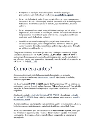 • Comprovar as condições para habilitação de benefícios e serviços
previdenciários, em particular, o benefício de aposentadoria especial;
• Prover o trabalhador de meios de prova produzidos pelo empregador perante a
Previdência Social, a outros órgãos públicos e aos sindicatos, de forma a garantir
todo direito decorrente da relação de trabalho, seja ele individual, difuso ou
coletivo;
• Prover a empresa de meios de prova produzidos em tempo real, de modo a
organizar e a individualizar as informações contidas em seus diversos setores ao
longo dos anos, possibilitando que a empresa evite ações judiciais indevidas
relativas a seus trabalhadores, portanto;
• Possibilitar aos administradores públicos e privados acesso a bases de
informações fidedignas, como fonte primária de informação estatística, para
desenvolvimento de vigilância sanitária e epidemiológica, bem como definição
de políticas em saúde coletiva.
É importante esclarecer, no entanto, que o PPP foi criado para substituir os antigos
formulários denominados SB 40, DISES BE 5235, DSS 8030 e DIRBEN 8030, os
quais sempre foram de preenchimento obrigatório apenas para aqueles trabalhadores
que laboram expostos a agentes nocivos à sua saúde, sua exigência legal se encontra no
§ 4º do art. 58 da Lei 8.213/91.
Como era antes?
Anteriormente somente os trabalhadores que tinham direito a se aposentar
precocemente, com a chamada aposentadoria especial, recebiam os formulários
substituídos pelo PPP.
Em decorrência da IN INSS 118/2005, a partir de 1º de janeiro de 2004, a empresa ou
equiparada à empresa ficou obrigada a elaborar o PPP, conforme anexo XV da referida
Instrução, de forma individualizada para seus empregados, trabalhadores avulsos e
cooperados.
Atualmente, contudo, a Instrução Normativa INSS 77/2015 , alterada pela Instrução
Normativa INSS 85/2016, é que estabelece as instruções de preenchimento e o modelo
do formulário do PPP.
A exigência abrange aqueles que laborem expostos a agentes nocivos químicos, físicos,
biológicos ou associação de agentes prejudiciais à saúde ou à integridade física.
Assim, são considerados para fins de concessão de aposentadoria especial, ainda que
não presentes os requisitos para a concessão desse benefício, seja pela eficácia dos
equipamentos de proteção, coletivos ou individuais, seja por não se caracterizar a
permanência.
 