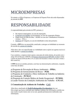 MICROEMPRESAS
No entanto, as Micro Empresas e as Empresas de Pequeno Porte não estão dispensadas
da emissão do PPP.
RESPONSABILIDADE
A responsabilidade pela emissão do PPP, portanto, é:
• Da empresa empregadora, no caso de empregado;
• Cooperativa de trabalho ou de produção, no caso de cooperados filiados;
• Órgão Gestor de Mão de Obra – OGMO, no caso dos Trabalhadores Portuários
Avulsos – TPA; e
• Sindicato de Categoria, no caso de trabalhador avulso não portuário.
Contudo, o PPP deve ser preenchido, atualizado e entregue ao trabalhador no momento
da rescisão de contrato de trabalho.
Além disso, deve ser especificando se o trabalhador esteve sujeito aos agentes nocivos à
saúde durante o contrato de trabalho.
Caso contrário, a empresa estará sujeira a uma pena de multa mínima, de acordo com o
artigo 283 do Decreto 3.048/99 e da Portaria Interministerial MPS/MF 15/2018 (válida
a partir de janeiro/2018) de R$ 2.331,32 (dois mil trezentos e trinta e um reais e trinta e
dois centavos).
O PPP deverá ser emitido, portanto, com base nas demonstrações ambientais, exigindo,
como base de dados:
a) Programa de Prevenção de Riscos Ambientais – PPRA;
b) Programa de Gerenciamento de Riscos – PGR;
c) Programa de Condições e Meio Ambiente de Trabalho na Indústria
da Construção – PCMAT;
d) Programa de Controle Médico de Saúde Ocupacional – PCMSO;
e) Laudo Técnico de Condições Ambientais do Trabalho – LTCAT;
f) Comunicação de Acidente do Trabalho – CAT.
Além disso, atualização do Perfil Profissiográfico Previdenciário deve ser
feita sempre que houver alteração que implique mudança das informações contidas nas
suas seções ou pelo menos uma vez ao ano, quando permanecerem inalteradas suas
informações.
 