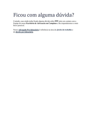 Ficou com alguma dúvida?
Contudo, caso ainda tenha ficado alguma dúvida sobre PPP entre em contato com a
Equipe do nosso Escritório de Advocacia em Campinas e lhe responderemos o mais
breve possível.
Nosso Advogado Previdenciário é referência na área do direito do trabalho e
do direito previdenciário.
 