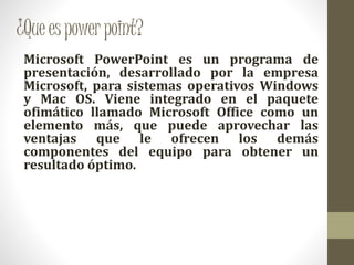 ¿Queespowerpoint?
Microsoft PowerPoint es un programa de
presentación, desarrollado por la empresa
Microsoft, para sistemas operativos Windows
y Mac OS. Viene integrado en el paquete
ofimático llamado Microsoft Office como un
elemento más, que puede aprovechar las
ventajas que le ofrecen los demás
componentes del equipo para obtener un
resultado óptimo.
 