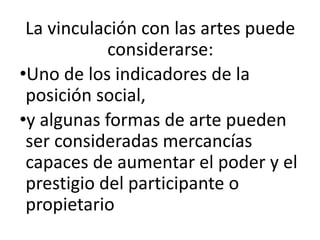 La vinculación con las artes puede
considerarse:
•Uno de los indicadores de la
posición social,
•y algunas formas de arte pueden
ser consideradas mercancías
capaces de aumentar el poder y el
prestigio del participante o
propietario
 