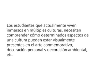Los estudiantes que actualmente viven
inmersos en múltiples culturas, necesitan
comprender cómo determinados aspectos de
una cultura pueden estar visualmente
presentes en el arte conmemorativo,
decoración personal y decoración ambiental,
etc.
 