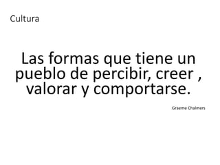 Cultura
Las formas que tiene un
pueblo de percibir, creer ,
valorar y comportarse.
Graeme Chalmers
 