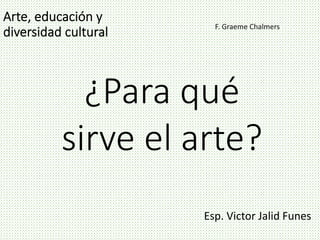 F. Graeme Chalmers
Esp. Victor Jalid Funes
¿Para qué
sirve el arte?
 