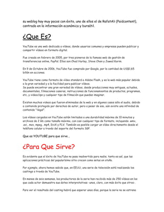 su weblog hay muy pocos con éxito, uno de ellos el de RafatAli (Paidcontent),
centrado en la información económica y bursátil.
¿Que Es?
YouTube es una web dedicada a vídeos, donde usuarios comunes y empresas pueden publicar y
compartir vídeos en formato digital.
Fue creada en febrero de 2005, por tres pioneros de la famosa web de gestión de
transferencias online, PayPal. Ellos son Chad Hurley, Steve Chen y Jawed Karim.
En 9 de Octubre de 2006, YouTube fue comprado por Google, por la cantidad de US$1,65
billón en acciones.
YouTube tiene como formato de vídeo standard a Adobe Flash, y es la web más popular debido
a la gran variedad y a la facilidad para publicar vídeos.
Se puede encontrar una gran variedad de vídeos, desde producciones muy antiguas, actuales,
documentales, filmaciones caseras, instrucciones de funcionamientos de productos, programas,
etc, y videoclips y cualquier tipo de filmación que puedas imaginar.
Existen muchos videos que fueron eliminados de la web y en algunos casos sólo el audio, debido
a contenido protegido por derechos de autor, pero a pesar de eso, aún existe una infinidad de
contenido "ilegal".
Los vídeos cargados en YouTube están limitados a una durabilidad máxima de 10 minutos y
archivos de 2 Gb como tamaño máximo, con casi cualquier tipo de formato, incluyendo .wmv,
.avi, .mov, mpeg, .mp4, DivX y FLV. También es posible cargar un vídeo directamente desde el
teléfono celular a través del soporte del formato 3GP.
Que es YOUTUBE para que sirve ,
¿Para Que Sirve?
Es evidente que el éxito de YouTube no pasa inadvertido para nadie; tanto es así, que las
aplicaciones prácticas del popularísimo sitio crecen como setas en otoño.
Por ejemplo, ahora hemos sabido que, en EEUU, una serie de televisión está realizando los
castings a través de YouTube.
En menos de seis semanas, los productores de la serie han recibido más de 250 vídeos en los
que cada actor demuestra sus dotes interpretativas -unos, claro, con más éxito que otros-.
Para ver el resultado del casting habrá que esperar unos días, porque la serie no se estrena
 