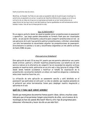 hasta el próximo mes de enero.
Mientras, en Canadá, YouTube se usa como un ayudante más de la policía para investigar la
autoría de un asesinato en un bar. La policía de Hamilton (Ontario) ha colgado en el sitio un
extracto de un vídeo en el que se ve a personas entrando en un bar horas antes de un
espectáculo de hip-hop tras el cual dos hombres fueron apuñalados en enfrentamientos entre
bandas rivales. Una de las víctimas perdió la vida.
Que SLIDESHARE ?
Es un espacio gratuito donde los usuarios pueden enviar presentaciones en powerpoint
u openoffice , que luego quedan almacenados en formato flash para ser visualizados
online . es una opción interesante y educativa para compartir preentaciones en red . es
una aplicacion de la wb.2 que permite publicar presentaciones y cnformar comunidades
.con esta herramientas no necesitamos adjuntar las presentacxiones de powerpoint.
Directamienre lo subimos a la web y encontramos disponibles un link admite archivos
de hasta 20Mb de peso .
¿Para qué sirve Slideshare?
Esta aplicación de web 2.0 es muy útil, puesto que nos permite administrar una cuenta
donde archivar, publicar y difundir muestras presentaciones. Los beneficios de este
servicio radican en la alternativa de compartir las sin necesidad de adjuntar archivos
pesados en nuestros mails, publicarlos en un sitio web o blog (gracias al código HTML
desde donde también accedemos a modificar el tamaño de visualización de la
presentación), socializarlos mediante un enlace con nuestros amigos/as o alumnos/as,
seleccionar nuestros favoritos, etc.
La utilización de esta aplicación es sumamente sencilla y está detallada en el
powerpoint que publicamos en este post. La idea es además, que vayamos pensando en
el potencial que estas herramientas tienen para desplegar nuestra imaginación y
aplicarlas en el aula
QUÉ ES Y PARA QUE SIRVE SCRIBD?
Desde que manejamos documentos hemos puesto ideas, datos y muchas cosas
más para que otras personas tengan conocimiento de ellas, con el avance de la
tecnología se han ido usando Microsoft Word y otro tipo de programas para
almacenar información y hacer de ella un uso más fácil.
 