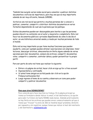 También han surgido varias redes social para comentar o publicar distintos
documentos o noticias de importancia, pero hay una que es muy importante
además de ser muy eficiente, llamada SCRIBD.
Scribd es una red social que permite a muchas personas dar a conocer o
publicar, comentar, compartir o distribuir distintos documentos en varios
formatos dependiendo de cual use la persona que los publique.
Dichos documentos pueden ser descargados para leerlos o que las personas
puedan discutir su contenido con el autor y mejorarlo o completarlo. Esta red
hace tus documentos públicos o privados dependiendo de cómo lo decida el
autor, es una biblioteca universal usada y creada por muchas personas de todo
el mundo.
Esta red es muy importante ya que tiene muchas funciones que pueden
ayudarte, como por ejemplo puedes obtener suscripciones con empresas, tener
lecturas, descargar archivos, almacenarlos sin límite alguno además de varias
opciones para leer documentos, censura de archivos, compartir documentos;
votar, compartir o comentar, controlar datos y poder personificar tu propio
perfil.
Para ser parte de esta red tiene que realizar lo siguiente:
 Entrar a la página de scribd, hacer click en sign up for a free account
 Ingresardatos y contraseña
 Si usted tiene amigos en scribd puede dar click en la opción
Findyourcontacsonscribd
 Luego ingrese al home de su cuenta y observara un icono para poder
compartir y publicar documentos
Para que sirve SIZABLESEND?
Poco conocido pero hace muy bien su trabajo. En la página principal ya
tienes un formulario donde indicar tu email, el del destinatario y la opción
para subir tu fichero de hasta 500Mb nada menos. Además prácticamente
no hay límite en los archivos que puedes enviar consecutivamente así que si
tienes que “trocear” tu envío de 3Gb no tendrás mayor problema. Gratuito
por supuesto y sin registros, aunque tienes que indicar el mail del remitente
y del destinatario. sizablesend.com
 
