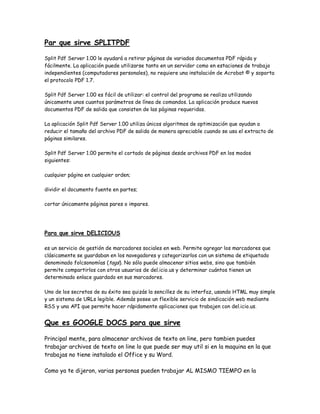 Par que sirve SPLITPDF
Split Pdf Server 1.00 le ayudará a retirar páginas de variados documentos PDF rápida y
fácilmente. La aplicación puede utilizarse tanto en un servidor como en estaciones de trabajo
independientes (computadores personales), no requiere una instalación de Acrobat © y soporta
el protocolo PDF 1.7.
Split Pdf Server 1.00 es fácil de utilizar: el control del programa se realiza utilizando
únicamente unos cuantos parámetros de línea de comandos. La aplicación produce nuevos
documentos PDF de salida que consisten de las páginas requeridas.
La aplicación Split Pdf Server 1.00 utiliza únicos algoritmos de optimización que ayudan a
reducir el tamaño del archivo PDF de salida de manera apreciable cuando se usa el extracto de
páginas similares.
Split Pdf Server 1.00 permite el cortado de páginas desde archivos PDF en los modos
siguientes:
cualquier página en cualquier orden;
dividir el documento fuente en partes;
cortar únicamente páginas pares o impares.
Para que sirve DELICIOUS
es un servicio de gestión de marcadores sociales en web. Permite agregar los marcadores que
clásicamente se guardaban en los navegadores y categorizarlos con un sistema de etiquetado
denominado folcsonomías (tags). No sólo puede almacenar sitios webs, sino que también
permite compartirlos con otros usuarios de del.icio.us y determinar cuántos tienen un
determinado enlace guardado en sus marcadores.
Uno de los secretos de su éxito sea quizás la sencillez de su interfaz, usando HTML muy simple
y un sistema de URLs legible. Además posee un flexible servicio de sindicación web mediante
RSS y una API que permite hacer rápidamente aplicaciones que trabajen con del.icio.us.
Que es GOOGLE DOCS para que sirve
Principal mente, para almacenar archivos de texto on line, pero tambien puedes
trabajar archivos de texto on line lo que puede ser muy util si en la maquina en la que
trabajas no tiene instalado el Office y su Word.
Como ya te dijeron, varias personas pueden trabajar AL MISMO TIEMPO en la
 