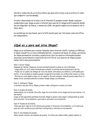 edición y redacción de un archivo (Claro que para esto el que crea el archivo lo tiene
que compartir con los demás)
Al estar almacenado en la nube ( en el internet) lo puedes revisar desde cualquier
computadora que tenga acceso a internet para que así lo tengas prácticamente donde
sea sin depender de discos, o memorias USB o de gastar espacio en la memoria de tu
disco duro.
La verdad que es muy bueno, pero le falta mucho para ser tan bueno como los office
de computadora.
¿Qué es y para qué sirve Skype?
Skype es un software para realizar llamadas sobre Internet (VoIP), fundada en 2003 por
el danés JanusFriis y el sueco NiklasZennström, creadores de Kazaa. El código y protocolo
de Skype permanecen cerrados y propietarios, pero los usuarios interesados pueden
descargar gratuitamente la aplicación del sitio oficial. Los usuarios de Skype pueden
hablar entre ellos gratuitamente.
Paso 1: Iniciar Skype
Después de instalar Skype se iniciará automáticamente cuando se inicia Windows.
• Haga doble clic en la nube hinchada para ampliar la ventana del programa para abrirlo.
• Puede ver el cuadro de diálogo de inicio de sesión. Introduzca su nombre y contraseña para
entrar. Si ha olvidado su nombre puede recuperarlo haciendo clic en Recordar usuario y clave.
• Escriba su contraseña y haga clic en registro. En esta ventana, también puede especificar si
desea iniciar automáticamente al mismo tiempo Skype con Windows.
Paso 2: configurar Skype
La primera vez que utilice Skype, primero debe configurar el audio y el video.
Paso 3: prueba de sonido
Comenzamos con el sonido. Para ello, haga clic en el botón con la imagen de los auriculares. ( la
del medio)
Luego en las siguientes pantallas el propio Skype le guiara como seguir configurando su audio
para escuchar correctamente y para que lo escuchen correctamente.
Paso 4: Prueba de micrófono
Tiene que decir algo en el micrófono para probar si funciona correctamente, y si la barra se
pone de color verdes es que está bien configurado y funciona correctamente.
Paso 5: Una llamada de prueba
Ahora puede realizar una llamada de prueba. Si utiliza una cámara Web, puede cambiar la
 