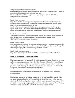 configuración para hacer una prueba de vídeo.
Podrá ver en el lado izquierdo de sus contactos un contacto ficticio llamado echo123. Haga clic
en el nombre Echo123 para hacer la llamada de prueba.
El contacto ficticio le hablara y le guiara en los pasos siguientes hasta el final de la
configuración del micro y video.
Paso 6: Buscar contactos
Haga clic en el botón con la imagen de una lupa para encontrar contactos. En la izquierda,
puede buscar sus contactos y ver si están conectados a Skype. En el panel derecho, puede
especificar un nombre para buscar una persona.
Cuando se busca personas puede introducir un nombre o palabra clave. Si usted agrega a
alguien, puede enviar a esa persona un mensaje personal para que le acepte en su Skype y
puedan estar conectados. El contacto es el que decide si acepta su petición de conexión-
Paso 7: Llamar a un contacto
Tiene que seleccionar a un contacto, y en la parte derecha de la pantalla arriba aparecerá un
icono verde LLAMAR. Si usted tiene cámara web puede hacerlo desde el botón
VIDEOLLAMADA, esto activara su cámara web.
Paso 8: Elegir el estado
En la esquina superior izquierda del programa puede ver su nombre con una etiqueta verde. Es
su estado (por ejemplo, si estás ocupado o listo para hablar). Para cambiar su estado haga clic
en el triángulo negro junto a su nombre y elija un estado diferente.
Paso 9: Añadir nuevos contactos
Haga clic en el menú izquierdo donde dice MENU, y seleccione la opción Nuevo Contacto
¿Qué es un podcast? ¿para qué sirve?
El podcasting consiste en la creación de archivos de sonido (generalmente en formato
mp3 o AAC, y en algunos casos ogg) y de video (llamados videocasts o vodcasts) y su
distribución mediante un sistema de sindicación que permita suscribirse y usar un
programa que lo descarga de Internet para que el usuario lo escuche en el momento
que quiera, generalmente en un reproductor portátil.
El término podcast surge como el portmanteau de las palabras iPod y broadcast
(transmisión)[1]
El origen del podcasting se sitúa alrededor del 13 de agosto de 2004, cuando Adam
Curry usó una especificación del formato RSS, de DaveWiner, para incluir archivos
adjuntos. Mediante la etiqueta <enclosure> añadió archivos de audio a un archivo RSS
y decidió crear un programa para poder gestionar esos archivos, al que llamó iPodder,
en relación con el reproductor portátil de música que poseía, un iPod.
 