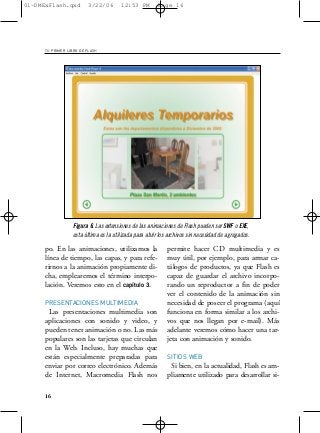 01-DMExFlash.qxd         3/22/06      12:53 PM         Page 16




     TU PRIMER LIBRO DE FLASH




                 Figura 6. Las extensiones de las animaciones de Flash pueden ser SWF o EXE,
                 esta última es la utilizada para abrir los archivos sin necesidad de agregados.

     po. En las animaciones, utilizamos la                 permite hacer CD multimedia y es
     línea de tiempo, las capas, y para refe-              muy útil, por ejemplo, para armar ca-
     rirnos a la animación propiamente di-                 tálogos de productos, ya que Flash es
     cha, emplearemos el término interpo-                  capaz de guardar el archivo incorpo-
     lación. Veremos esto en el capítulo 3.                rando un reproductor a fin de poder
                                                           ver el contenido de la animación sin
     PRESENTACIONES MULTIMEDIA                             necesidad de poseer el programa (aquí
      Las presentaciones multimedia son                    funciona en forma similar a los archi-
     aplicaciones con sonido y video, y                    vos que nos llegan por e-mail). Más
     pueden tener animación o no. Las más                  adelante veremos cómo hacer una tar-
     populares son las tarjetas que circulan               jeta con animación y sonido.
     en la Web. Incluso, hay muchas que
     están especialmente preparadas para                   SITIOS WEB
     enviar por correo electrónico. Además                  Si bien, en la actualidad, Flash es am-
     de Internet, Macromedia Flash nos                     pliamente utilizado para desarrollar si-

     16
 