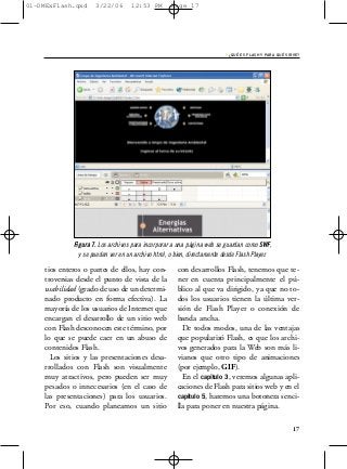 01-DMExFlash.qxd     3/22/06       12:53 PM        Page 17




                                                                         › ¿QUÉ ES FLASH Y PARA QUÉ SIRVE?




             Figura 7. Los archivos para incorporar a una página web se guardan como SWF,
               y se pueden ver en un archivo html, o bien, directamente desde Flash Player.

    tios enteros o partes de ellos, hay con-         con desarrollos Flash, tenemos que te-
    troversias desde el punto de vista de la         ner en cuenta principalmente el pú-
    usabilidad (grado de uso de un determi-          blico al que va dirigido, ya que no to-
    nado producto en forma efectiva). La             dos los usuarios tienen la última ver-
    mayoría de los usuarios de Internet que          sión de Flash Player o conexión de
    encargan el desarrollo de un sitio web           banda ancha.
    con Flash desconocen este término, por             De todos modos, una de las ventajas
    lo que se puede caer en un abuso de              que popularizó Flash, es que los archi-
    contenidos Flash.                                vos generados para la Web son más li-
      Los sitios y las presentaciones desa-          vianos que otro tipo de animaciones
    rrollados con Flash son visualmente              (por ejemplo, GIF).
    muy atractivos, pero pueden ser muy                En el capítulo 3, veremos algunas apli-
    pesados o innecesarios (en el caso de            caciones de Flash para sitios web y en el
    las presentaciones) para los usuarios.           capítulo 5, haremos una botonera senci-
    Por eso, cuando planeamos un sitio               lla para poner en nuestra página.

                                                                                                       17
 
