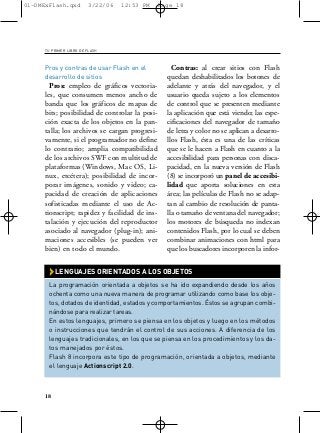 01-DMExFlash.qxd         3/22/06   12:53 PM    Page 18




     TU PRIMER LIBRO DE FLASH



     Pros y contras de usar Flash en el            Contras: al crear sitios con Flash
     desarrollo de sitios                        quedan deshabilitados los botones de
       Pros: empleo de gráficos vectoria-        adelante y atrás del navegador, y el
     les, que consumen menos ancho de            usuario queda sujeto a los elementos
     banda que los gráficos de mapas de          de control que se presenten mediante
     bits; posibilidad de controlar la posi-     la aplicación que está viendo; las espe-
     ción exacta de los objetos en la pan-       cificaciones del navegador de tamaño
     talla; los archivos se cargan progresi-     de letra y color no se aplican a desarro-
     vamente, si el programador no define        llos Flash, ésta es una de las críticas
     lo contrario; amplia compatibilidad         que se le hacen a Flash en cuanto a la
     de los archivos SWF con multitud de         accesibilidad para personas con disca-
     plataformas (Windows, Mac OS, Li-           pacidad, en la nueva versión de Flash
     nux, etcétera); posibilidad de incor-       (8) se incorporó un panel de accesibi-
     porar imágenes, sonido y video; ca-         lidad que aporta soluciones en esta
     pacidad de creación de aplicaciones         área; las películas de Flash no se adap-
     sofisticadas mediante el uso de Ac-         tan al cambio de resolución de panta-
     tionscript; rapidez y facilidad de ins-     lla o tamaño de ventana del navegador;
     talación y ejecución del reproductor        los motores de búsqueda no indexan
     asociado al navegador (plug-in); ani-       contenidos Flash, por lo cual se deben
     maciones accesibles (se pueden ver          combinar animaciones con html para
     bien) en todo el mundo.                     que los buscadores incorporen la infor-


       › LENGUAJES ORIENTADOS A LOS OBJETOS
       La programación orientada a objetos se ha ido expandiendo desde los años
       ochenta como una nueva manera de programar utilizando como base los obje-
       tos, dotados de identidad, estados y comportamientos. Éstos se agrupan combi-
       nándose para realizar tareas.
       En estos lenguajes, primero se piensa en los objetos y luego en los métodos
       o instrucciones que tendrán el control de sus acciones. A diferencia de los
       lenguajes tradicionales, en los que se piensa en los procedimientos y los da-
       tos manejados por éstos.
       Flash 8 incorpora este tipo de programación, orientada a objetos, mediante
       el lenguaje Actionscript 2.0.



     18
 