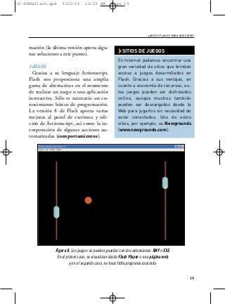 01-DMExFlash.qxd    3/22/06       12:53 PM        Page 19




                                                                       › ¿QUÉ ES FLASH Y PARA QUÉ SIRVE?


    mación (la última versión aporta algu-
    nas soluciones a este punto).                     › SITIOS DE JUEGOS
                                                      En Internet podemos encontrar una
    JUEGOS                                            gran variedad de sitios que brindan
     Gracias a su lenguaje Actionscript,              acceso a juegos desarrollados en
    Flash nos proporciona una amplia                  Flash. Gracias a sus ventajas, en
    gama de alternativas en el momento                cuanto a economía de recursos, es-
    de realizar un juego o una aplicación             tos juegos pueden ser disfrutados
    interactiva. Sólo es necesario un co-             online, aunque muchos también
    nocimiento básico de programación.                pueden ser descargados desde la
    La versión 8 de Flash aporta varias               Web para jugarlos sin necesidad de
    mejoras al panel de escritura y edi-              estar conectados. Uno de estos
    ción de Actionscript, así como la in-             sitios, por ejemplo, es Newgrounds
    corporación de algunas acciones au-               (www.newgrounds.com).
    tomatizadas (comportamientos).




                Figura 8. Los juegos se pueden guardar con dos extensiones: SWF o EXE.
                 En el primer caso, se visualizan desde Flash Player o una página web;
                         y en el segundo caso, no hace falta programa asociado.


                                                                                                     19
 