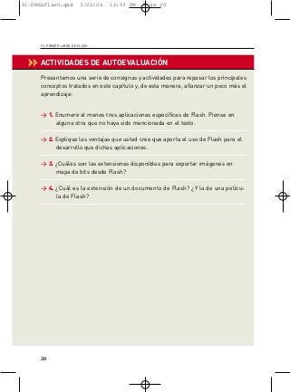 01-DMExFlash.qxd         3/22/06   12:53 PM   Page 20




     TU PRIMER LIBRO DE FLASH




 ‹‹ ACTIVIDADES DE AUTOEVALUACIÓN
      Presentamos una serie de consignas y actividades para repasar los principales
      conceptos tratados en este capítulo y, de esta manera, afianzar un poco más el
      aprendizaje:


      > 1. Enumere al menos tres aplicaciones específicas de Flash. Piense en
           alguna otra que no haya sido mencionada en el texto.

      > 2. Explique las ventajas que usted cree que aporta el uso de Flash para el
           desarrollo que dichas aplicaciones.

      > 3. ¿Cuáles son las extensiones disponibles para exportar imágenes en
           mapa de bits desde Flash?

      > 4. ¿Cuál es la extensión de un documento de Flash? ¿Y la de una pelícu-
           la de Flash?




     20
 