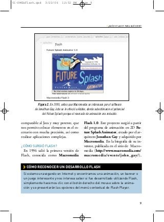 01-DMExFlash.qxd     3/22/06        12:52 PM        Page 9




                                                                          › ¿QUÉ ES FLASH Y PARA QUÉ SIRVE?




               Figura 2. En 1995, antes que Macromedia se interesara por el software
             de Jonathan Gay, éste se lo ofreció a Adobe, donde subestimaron el potencial
                   del Future Splash porque el mercado de animación era reducido.

    comparable al Java y muy potente, que             Flash 1.0. Este proyecto surgió a partir
    nos permite colocar elementos en el es-           del programa de animación en 2D Fu-
    cenario con mucha precisión, así como             ture Splash Animator, creado por el ar-
    realizar aplicaciones complejas.                  quitecto Jonathan Gay y adquirido por
                                                      Macromedia. En la biografía de su in-
    ¿CÓMO SURGIÓ FLASH?                               ventor, publicada en el sitio de Macro-
     En 1996 salió la primera versión de              media (http://www.macromedia.com/
    Flash, conocida como Macromedia                   macromedia/events/john_gay/),


      › CÓMO RECONOCER UN DESARROLLO FLASH
      Si estamos navegando en Internet y encontramos una animación, un banner o
      un juego interesante y nos interesa saber si fue desarrollado utilizando Flash,
      simplemente hacemos clic con el botón derecho del mouse sobre la anima-
      ción y se presentarán las opciones del menú contextual de Flash Player.



                                                                                                         9
 