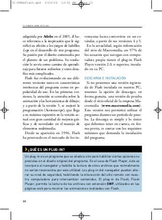 01-DMExFlash.qxd         3/22/06   12:52 PM        Page 10




     TU PRIMER LIBRO DE FLASH




     adquirida por Adobe en el 2005, él ha-          ternautas hasta convertirse en un es-
     ce referencia a la inspiración que le sig-      tándar, a partir de sus versiones 4 y 5.
     nificó su afición a los juegos de ladrillos       En la actualidad, según información
     Lego en el desarrollo de este programa.         del sitio de Macromedia, un 97% de
     Su pasión por el diseño comenzaba por           los usuarios que navegan con compu-
     el planteo de un problema. Su resolu-           tadora propia tienen el plug-in Flash
     ción le servía como camino de aprendi-          Player versión 2.0, o superior, instala-
     zaje para futuros rediseños y otros desa-       do en su PC.
     fíos más complicados.
       Flash fue evolucionando en sus dife-          DESCARGA E INSTALACIÓN
     rentes versiones tanto en características         Si no poseemos una versión registra-
     intrínsecas del programa como en po-            da de Flash instalada en nuestra PC,
     pularidad de uso. En las primeras ver-          tenemos la opción de descargar, en
     siones, la atención se centraba sobre la        forma gratuita, una versión de prueba
     animación y las herramientas de dibujo;         desde el sitio oficial de la empresa Ma-
     y a partir de la versión 5, se mejoró la        cromedia (www.macromedia.com).
     programación (Actionscript), que llega          Esta versión nos permitirá utilizar el
     a su máxima expresión en la versión ac-         programa durante un período de prue-
     tual con gran cantidad de mejoras grá-          ba. La descarga es simple y lo único
     ficas y de novedades en el manejo de            que debemos tener en cuenta, en for-
     elementos multimedia.                           ma previa, es contar con los requisitos
       Desde su aparición en 1996, Flash             mínimos que demanda la instalación
     ha penetrado en el mercado de los in-           del programa.


       › ¿QUÉ ES UN PLUG-IN?
       Un plug-in es un programa que se añade a otro para habilitar ciertas opciones no
       previstas en el diseño original del programa. En el caso de Flash Player, éste se
       incorpora al navegador y habilita la lectura de otros archivos que normalmente
       no serían reconocidos por esta utilidad. Los plug-in del navegador pueden alte-
       rar su nivel de seguridad, habilitando la interacción del sitio remoto con nues-
       tra computadora para intercambiar contenidos. El plug-in de Flash, Flash
       Player, permite la lectura de los archivos con extensión SWF, utilizados en las
       páginas web para mostrar las animaciones realizadas con Flash.


     10
 