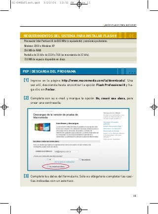 01-DMExFlash.qxd         3/22/06         12:52 PM         Page 11




                                                                                  › ¿QUÉ ES FLASH Y PARA QUÉ SIRVE?


      REQUERIMIENTOS DEL SISTEMA PARA INSTALAR FLASH 8
       Procesador Intel Pentium III de 800 MHz (o equivalente) y versiones posteriores.
                                                                                                           ‹‹
       Windows 2000 o Windows XP.
       256 MB de RAM.
       Pantalla de 16 bits de 1024 x 768 (se recomienda de 32 bits).
       710 MB de espacio disponible en disco.



      PXP | DESCARGA DEL PROGRAMA                                                                         …
      [1]    Ingrese en la página http://www.macromedia.com/la/downloads/. Una
             vez allí, descienda hasta encontrar la opción Flash Professional 8 y ha-
             ga clic en Probar.

      [2]    Complete con su e-mail y marque la opción No, crearé una ahora, para
             crear una contraseña.




      [3]    Complete los datos del formulario. Sólo es olbigatorio completar las casi-
             llas indicadas con un asterisco.



                                                                                                                11
 
