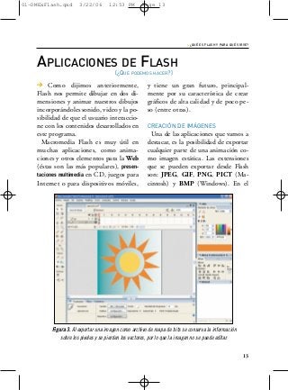 01-DMExFlash.qxd      3/22/06       12:53 PM        Page 13




                                                                          › ¿QUÉ ES FLASH Y PARA QUÉ SIRVE?


    APLICACIONES DE FLASH
                                       (¿QUÉ PODEMOS HACER?)
    > Como dijimos anteriormente,                      y tiene un gran futuro, principal-
    Flash nos permite dibujar en dos di-               mente por su característica de crear
    mensiones y animar nuestros dibujos                gráficos de alta calidad y de poco pe-
    incorporándoles sonido, video y la po-             so (entre otras).
    sibilidad de que el usuario interaccio-
    ne con los contenidos desarrollados en             CREACIÓN DE IMÁGENES
    este programa.                                       Una de las aplicaciones que vamos a
      Macromedia Flash es muy útil en                  destacar, es la posibilidad de exportar
    muchas aplicaciones, como anima-                   cualquier parte de una animación co-
    ciones y otros elementos para la Web               mo imagen estática. Las extensiones
    (éstas son las más populares), presen-             que se pueden exportar desde Flash
    taciones multimedia en CD, juegos para             son: JPEG, GIF, PNG, PICT (Ma-
    Internet o para dispositivos móviles,              cintosh) y BMP (Windows). En el




         Figura 3. Al exportar una imagen como archivo de mapa de bits se conserva la información
             sobre los pixeles y se pierden los vectores, por lo que la imagen no se puede editar.


                                                                                                        13
 