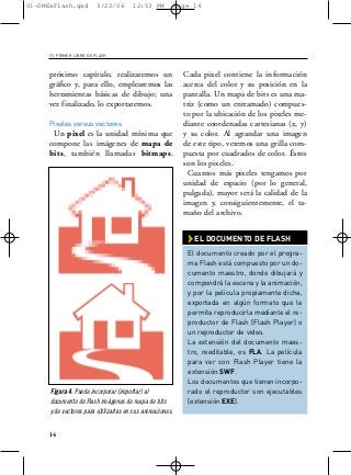 01-DMExFlash.qxd         3/22/06       12:53 PM            Page 14




     TU PRIMER LIBRO DE FLASH



     próximo capítulo, realizaremos un                       Cada pixel contiene la información
     gráfico y, para ello, emplearemos las                   acerca del color y su posición en la
     herramientas básicas de dibujo; una                     pantalla. Un mapa de bits es una ma-
     vez finalizado, lo exportaremos.                        triz (como un entramado) compues-
                                                             to por la ubicación de los pixeles me-
     Pixeles versus vectores                                 diante coordenadas cartesianas (x, y)
      Un pixel es la unidad mínima que                       y su color. Al agrandar una imagen
     compone las imágenes de mapa de                         de este tipo, veremos una grilla com-
     bits, también llamadas bitmaps.                         puesta por cuadrados de color. Éstos
                                                             son los pixeles.
                                                               Cuantos más pixeles tengamos por
                                                             unidad de espacio (por lo general,
                                                             pulgada), mayor será la calidad de la
                                                             imagen y, consiguientemente, el ta-
                                                             maño del archivo.


                                                              › EL DOCUMENTO DE FLASH
                                                              El documento creado por el progra-
                                                              ma Flash está compuesto por un do-
                                                              cumento maestro, donde dibujará y
                                                              compondrá la escena y la animación,
                                                              y por la película propiamente dicha,
                                                              exportada en algún formato que le
                                                              permita reproducirla mediante el re-
                                                              productor de Flash (Flash Player) o
                                                              un reproductor de video.
                                                              La extensión del documento maes-
                                                              tro, reeditable, es FLA. La película
                                                              para ver con Flash Player tiene la
                                                              extensión SWF.
                                                              Los documentos que tienen incorpo-
      Figura 4. Puede incorporar (importar) al                rado el reproductor son ejecutables
      documento de Flash imágenes de mapa de bits             (extensión EXE).
      y de vectores para utilizarlas en sus animaciones.


     14
 