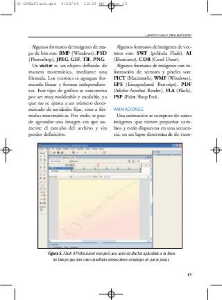 01-DMExFlash.qxd     3/22/06        12:53 PM         Page 15




                                                                            › ¿QUÉ ES FLASH Y PARA QUÉ SIRVE?


      Algunos formatos de imágenes de ma-                Algunos formatos de imágenes de vec-
    pa de bits son: BMP (Windows), PSD                 tores son: SWF (película Flash), AI
    (Photoshop), JPEG, GIF, TIF, PNG.                  (Illustrator), CDR (Corel Draw).
      Un vector es un objeto definido de                 Algunos formatos de imágenes con in-
    manera matemática, mediante una                    formación de vectores y pixeles son:
    fórmula. Los vectores se agrupan for-              PICT (Macintosh), WMF (Windows),
    mando líneas y formas independien-                 EPS (Encapsulated Postcript), PDF
    tes. Este tipo de gráfico se caracteriza           (Adobe Acrobat Reader), FLA (Flash),
    por ser muy moldeable y escalable, ya              PSP (Paint Shop Pro).
    que no se ajusta a un número deter-
    minado de unidades fijas, sino a fór-              ANIMACIONES
    mulas matemáticas. Por ende, se pue-                 Una animación se compone de varias
    de agrandar una imagen sin que au-                 imágenes que tienen pequeños cam-
    mente el tamaño del archivo y sin                  bios y están dispuestas en una secuen-
    perder definición.                                 cia, en un lapso determinado de tiem-




             Figura 5. Flash 8 Professional incorporó una serie de efectos aplicables a la línea
                de tiempo que dan como resultado animaciones complejas en pocos pasos.


                                                                                                          15
 