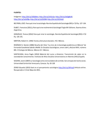 FUENTES:
Imágenes:http://bit.ly/1AGb8mc;http://bit.ly/1H2cUjx;http://bit.ly/1bQgBzW;
http://bit.ly/1e0nf8p;http://bit.ly/1zZDCM8;http://bit.ly/1EESHyD
BELTRÁN,JOSÉ. Para qué sirve lasociología.RevistaEspañolade Sociología(RES) n°22 Pp. 127-134.
DUBET, Francoise (2011) ¿Para qué sirve realmentelaSociología?SigloXXI Editores. Buenos Aires
Argentina.
GONZÁLEZ, Teresa (2014) Para qué sirve la sociología. Revista Española de Sociología (RES) n°22
Pp. 135-141.
MERTON, Robert K. (1992) Teoría y Estructura Sociales. FCE. México.
RESÉNDIZ G. Ramón (2006) Reseña del libro “La crisis de la Sociología académica en México” de
FernandoCastañeda Sabido UNAM. En Estudios Sociológicos, enero-abril, año/vol XXIV, número
001. El Colegio de México. México D.F. México.
SANTACANA, Anna Pagés (2014) Material del curso a distancia: Transmisión de saber en la
sociedad de conocimiento. Instituto de Altos Estudios Universitarios en Abierto (IAEU) España.
SEOANE,Javier(2007) La Sociologíacomocienciadadorade sentido.Seisensayos de teoría social,
Universidad Central de Venezuela, Caracas. Pp. 65-128
ZEIND Eduardo (2015) Kant en el pensamiento sociológico http://bit.ly/1RYsipE Artículo online.
Recuperado el 15 de Mayo de 2015.
 