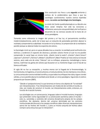 Esta conclusión nos lleva a una segunda vertiente y
certeza de la problemática que lleva a que los
sociólogos cuestionemos nuestra ciencia repetidas
veces: no existe una Sociología sino Sociologías.
La visión de Comte quedó plasmada en su idea de una
física social. Amplias han sido las revisiones y
reflexiones acerca de esta posibilidad y de la eficacia o
desarrollo de las ciencias sociales de la mano de un
único paradigma.
Tomando como referencia la imagen del prisma y el haz luz, el pensamiento científico
modernista/positivista, parte de la base que un conjunto de postulados permiten abarcar la
realidady comprenderla a cabalidad. Iniciando en la luz blanca, la comprensión de la realidad es
posible porque se abarcan todos los espectros de colores.
La Sociología inició así, pero en pocas décadas tras su creación, la realidad social confrontó a los
teóricos y evidenció el espectro de diversos y plurales colores frente al cual no era posible
comprender lo social bajo un mismo lente. ¿Quién tenía la razón?: ¿Comte? ¿Saint Simon?
¿Spencer? ¿Simmel? ¿Tönnies? ¿Weber? ¿Durkheim? ¿Marx? Podría ser más extensa la lista de
autores, pero cada uno de estos “clásicos” con su enfoque, propuesta, metodología y marco
teórico, reafirman las gamas de colores que buscaron en su momento llegar a ser el haz de luz
blanca unificador.
El siglo XX no fue su excepción, y muchos menos con la llegada de la fenomenología, la
hermenéutica, lalingüística,el constructivismo,el estructuralismo,losneo-kantianosoloscríticos.
La únicacertezade nuestrarealidad científica,esque todoslosenfoques hansidoy siguen siendo
válidos,ynoes posible abarcarlarealidad social desde un único paradigma. Siguiendo el análisis
propuesto por Seoane (2007),
“[desde el postpositivismo] lo que tenemos en torno a los objetos de “la realidad”
son interpretaciones. Y las interpretaciones son modos de dar sentido al mundo; es
más, son modos de construir el mundo. Las interpretaciones están, entonces, en
función de la acción humana.
Las sociologías son, en consecuencia, lenguajes sobre el mundo humano; lenguajes
que pretenden cierta rigurosidad en su construcción asertórica sobre el mundo –
esto es, sometidas a controles del universo disciplinario propios de los campos
científicos. No obstante, dentro del universo delimitado por los controles
institucionalesdel discurso y los campos científicos caben diversas interpretaciones
acerca de los hechos del mundo (…) para un mismo conjunto de hechos caben
siempre varios discursos que lo interpreten”.
 