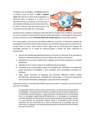 SI hablamos de Sociologías, una tercera reflexión
al problema gira en torno al valor o impacto
social. Más allá de un mero hecho pragmático, la
reflexión sobre el impacto de la ciencia en la
sociedad, conlleva a cuestionar su eficacia ante la
diversidad de métodos, teoríasytemasde análisis.
En última instancia ¿qué percepción existe en la
sociedad acerca del papel de un sociólogo?
Ejemplode ello,resaltanlasreflexiones acaecidas tanto en España como en México, enmarcadas
enla crisis y cambiossocioeconómicos que hanvividoambospaíses.LaSociologíahasidopuesta a
prueba al reflexionar sobre su función dentro del cambio social que viven estas naciones.
En el caso español, como resume José Beltrán (2014) en su artículo, la Federación Española de
Sociologíaha invertidolosúltimosaños engenerarunareflexión y propuestas que encaminen un
sendero para la ciencia. Como señala el autor, algunas de las conclusiones del Congreso de
Sociología realizado en la ciudad de Valencia-España a finales del 2013, evidencian la
preocupación:
 [Existe] Una notabledisparidad desituaciones en cuanto a la ubicación de la sociología en
estructuras departamentales y de centros [dentro del ámbito universitario].
 Necesidad de una mayor colaboración y diálogo entre el ámbito académico y el ámbito
profesional.
 Importancia de un mayor esfuerzo de visibilización de la sociología.
 Constatación de una diversidad, propia de la disciplina que, entendida como dispersión,
puede convertirse en debilidad, si bien entendida como versatilidad, constituye una
fortaleza.
 Sigue siendo recurrente la pregunta, que formulan diferentes actores sociales
(estudiantado, administración, sociedad civil, empresariado...), a la que es necesario dar
una respuesta estratégica y pedagógica: ¿para qué sirve la sociología?
Siguiendoestalínea, Teresa González (2014), expresa que existe “una queja” recurrente hacia el
que hacer sociológico:
“la separacióntajante entre los temasy lastécnicas(…) El excesode teoríay el déficit
metodológico, la incapacidad de traducir los problemas de los textos académicos a
lasrealidades socialesactuales (…) Lapermanenciayreproducciónde las dicotomías
entre la sociología académica/científica/teórica y la sociología de mercado/no
científica/aplicadaenlaformaciónde lasy losprofesionalesde la sociología, sumada
a la casi ausencia de orientación laboral, indica la necesidad de una revisión
autocrítica de los contenidos de la oferta formativa de la sociología que sea
coherente y se adecúe a las competencias personales y profesionales que tendrán
que usar en el futuro”.
 