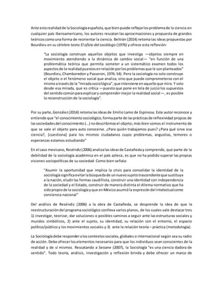 Ante estarealidadde laSociologíaespañola,que bienpuede reflejarlosproblemade la ciencia en
cualquier país Iberoamericano, los autores rescatan las aproximaciones y propuesta de grandes
teóricoscomouna forma de reorientar la ciencia. Beltrán (2014) retoma las ideas propuestas por
Bourdieu en su célebre texto El oficio del sociólogo (1976) y ofrece esta reflexión:
“La sociología construye aquellos objetos que investiga —objetos siempre en
movimiento atendiendo a la dinámica de cambio social— “en función de una
problemática teórica que permita someter a un sistemático examen todos los
aspectosde la realidadpuestosenrelaciónporlosproblemasque le sonplanteados”
(Bourdieu,Chamboredon y Passeron, 1976: 54). Pero la sociología no solo construye
el objeto o el fenómeno social que analiza, sino que puede comprometerse con el
mismoa travésde la “miradasociológica”,que interviene enaquelloque mira. Y solo
desde esa mirada, que es crítica —puesto que pone en tela de juicio los supuestos
del sentidocomúnparaexplicary comprender mejor la realidad social—, es posible
la reconstrucción de la sociología”.
Por su parte,González(2014) retomalasideasde Emilio Lamo de Espinosa. Este autor reconoce y
entiende que “el conocimientosociológico,formaparte de lasprácticasde reflexividad propias de
lassociedadesdel conocimiento (…) nodescribimosel objeto; más bien somos el instrumento de
que se vale el objeto para auto conocerse. ¿Para quién trabajamos pues? ¿Para qué sirve esa
ciencia?, [cuestiona] para los mismos ciudadanos cuyos problemas, angustias, temores o
esperanzas estamos estudiando”
En el caso mexicano, Reséndiz(2006) analizalasideasde Castañeday comprende, que parte de la
debilidad de la sociología académica en el país azteca, es que no ha podido superar las propias
visiones sociopolíticas de su sociedad. Como bien señala:
“Asumir la oportunidad que implica la crisis para consolidar la identidad de la
sociologíasignificaevitarlabúsquedade unnuevosujetotrascendenteque sustituya
a la nación,eludirlas formas caudillista, construir una identidad con independencia
de la sociedad y el Estado, construir de manera distinta el dilema normativo que ha
sidopropiode la sociologíayque enMéxicoasumióla expresióndel intelectualcomo
conciencia nacional”
Del análisis de Reséndiz (2006) a la obra de Castañeda, se desprende la idea de que la
reestructuracióndel programasociológico conlleva varios planos, de los cuales vale destacar tres
1) investigar, teorizar, dar soluciones o posibles caminos a seguir ante las estructuras sociales y
mundos simbólicos, 2) ante el sujeto, su identidad, su relación con el entorno, el espacio
político/público y los movimientos sociales y 3) ante la relación teoría – práctica (metodología).
La Sociologíadebe responderaloscontextossociales,globales o internacional según sea su radio
de acción. Debe ofrecerloselementos necesarios para que los individuos sean conscientes de la
realidad y de sí mismos. Rescatando a Seoane (2007), la Sociología “es una ciencia dadora de
sentido”. Todo teoría, análisis, investigación y reflexión brinda y debe ofrecer un marco de
 