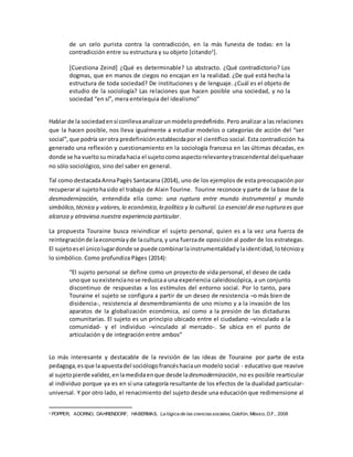 de un celo purista contra la contradicción, en la más funesta de todas: en la
contradicción entre su estructura y su objeto [citando2
].
[Cuestiona Zeind] ¿Qué es determinable? Lo abstracto. ¿Qué contradictorio? Los
dogmas, que en manos de ciegos no encajan en la realidad. ¿De qué está hecha la
estructura de toda sociedad? De instituciones y de lenguaje. ¿Cuál es el objeto de
estudio de la sociología? Las relaciones que hacen posible una sociedad, y no la
sociedad “en sí”, mera entelequia del idealismo”
Hablar de la sociedadensí conllevaanalizarunmodelopredefinido. Pero analizar a las relaciones
que la hacen posible, nos lleva igualmente a estudiar modelos o categorías de acción del “ser
social”, que podría serotra predefiniciónestablecidapor el científico social. Esta contradicción ha
generado una reflexión y cuestionamiento en la sociología francesa en las últimas décadas, en
donde se ha vueltosu miradahacia el sujetocomoaspectorelevanteytrascendental delquehacer
no sólo sociológico, sino del saber en general.
Tal como destacadaAnnaPagès Santacana (2014), uno de los ejemplos de esta preocupación por
recuperaral sujetohasido el trabajo de Alain Tourine. Tourine reconoce y parte de la base de la
desmodernización, entendida ella como: una ruptura entre mundo instrumental y mundo
simbólico,técnica y valores,lo económico,lo político y lo cultural. Lo esencial de esa ruptura es que
alcanza y atraviesa nuestra experiencia particular.
La propuesta Touraine busca reivindicar el sujeto personal, quien es a la vez una fuerza de
reintegraciónde laeconomíayde lacultura,y una fuerzade oposición al poder de los estrategas.
El sujetoesel únicolugardonde se puede combinarlainstrumentalidadylaidentidad,lotécnicoy
lo simbólico. Como profundiza Pàges (2014):
“El sujeto personal se define como un proyecto de vida personal, el deseo de cada
unoque suexistencianose reduzcaa una experiencia caleidoscópica, a un conjunto
discontinuo de respuestas a los estímulos del entorno social. Por lo tanto, para
Touraine el sujeto se configura a partir de un deseo de resistencia –o más bien de
disidencia-, resistencia al desmembramiento de uno mismo y a la invasión de los
aparatos de la globalización económica, así como a la presión de las dictaduras
comunitarias. El sujeto es un principio ubicado entre el ciudadano –vinculado a la
comunidad- y el individuo –vinculado al mercado-. Se ubica en el punto de
articulación y de integración entre ambos”
Lo más interesante y destacable de la revisión de las ideas de Touraine por parte de esta
pedagoga,esque laapuestadel sociólogofrancéshaciaun modelo social - educativo que reavive
al sujetopierde validez,enlamedidaenque desde ladesmodernización, no es posible rearticular
al individuo porque ya es en sí una categoría resultante de los efectos de la dualidad particular-
universal. Y por otro lado, el renacimiento del sujeto desde una educación que redimensione al
2 POPPER, ADORNO, DAHRENDORF, HABERMAS, La lógica de las cienciassociales, Colofón, México, D.F., 2008
 