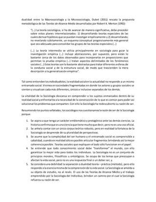 dualidad entre la Macrosociología y la Microsociología, Dubet (2011) rescata la propuesta
metodológica de las Teorías de Alcance Medio desarrolladas por Robert K. Merton (1992):
“(…) La teoría sociológica, si ha de avanzar de manera significativa, debe proceder
sobre estos planes interrelacionados: 1) desarrollando teorías especiales de las
cualesderivarhipótesis que se puedaninvestigar empíricamente y 2) desarrollando,
no revelando súbitamente, un esquema conceptual progresivamente más general
que sea adecuado para consolidar los grupos de las teorías especiales (…)
(…) La teoría intermedia se utiliza principalmente en sociología para guiar la
investigación empírica (…) incluye abstracciones, por supuesto, pero están lo
bastante cerca de los datos observados para incorporarlas en proposiciones que
permitan la prueba empírica (…) tratan aspectos delimitados de los fenómenos
sociales(…) Estasteorías sonlo bastante abstractas para tratar diferentes esferas de
la conducta social y de la estructura social, de modo que trascienden la mera
descripción o la generalización empírica”.
Tal como entienden losindividualistas,larealidadsocialenla actualidad no responde a un mismo
entramadosocial.Vivimosensociedadesfragmentadas en donde los actores y grupos sociales se
sienten y visualizan cada más diferentes, únicos e inclusive separados de los demás.
La vitalidad de la Sociología descansa en comprender a los sujetos enmarcados dentro de su
realidadsocial yenfrentarlosala necesidad de la construcción de lo que es común para poder así
solucionarlosproblemasque comparten. Con ello la Sociología ha redescubierto su razón de ser.
Resumiendo lospuntosseñalados,lossociólogosnoscuestionamoslarazónde ser de la Sociología
porque:
1. Se aspira a que tenga un carácter emblemático y protagónico ante las demás ciencias. La
historiaconfirmaque esunacienciaque tiene muchoque decir,peronoes una vozoficial.
2. Se anhela contar con un único corpus teórico robusto, pero en realidad la fortaleza de la
Sociología se desprende de su pluralidad de perspectivas.
3. Se asume que la complejidad del ser humano y el entramado social es comprensible a
cabalidad, cuandoenrealidadsóloesposible articular fragmentos brindando así la mejor
coherencia posible. Teorías sociales que expliquen el todo sólo funcionan en el papel.
4. Se entiende que todo conocimiento social debe “transformar” el mundo, con ello
garantizar la mejor vida para todos los individuos. La Sociología no es un conjunto de
principios morales, filosóficos u ontológicos. Se ocupa de los temas que preocupan o
afectan la vida social, pero no es una respuesta final o un deber ser, y
5. Se considerauna debilidad la separación o dualidad teoría – práctica (método), pero ello
responde ala esenciamismade lacomprensiónde la vidasocial. LaSociologíase amolda a
su objeto de estudio, no al revés. El uso de las Teorías de Alcance Medio y el trabajo
emprendido por la Sociología del Individuo, brindan un camino por el cual la Sociología
refuerza su razón de ser.
 
