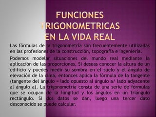 Las fórmulas de la trigonometría son frecuentemente utilizadas 
en las profesiones de la construcción, topografía e ingeniería. 
Podemos modelar situaciones del mundo real mediante la 
aplicación de las proporciones. Si deseas conocer la altura de un 
edificio y puedes medir su sombra en el suelo y el ángulo de 
elevación de la cima, entonces aplica la fórmula de la tangente 
(tangente del ángulo = lado opuesto al ángulo a/ lado adyacente 
al ángulo a). La trigonometría consta de una serie de fórmulas 
que se ocupan de la longitud y los ángulos en un triángulo 
rectángulo. Si dos datos se dan, luego una tercer dato 
desconocido se puede calcular. 
 