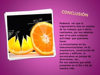 Podemos ver que la 
trigonometría esta en muchos 
de los trabajos que a diario 
realizamos, por eso sabemos 
que sirve para cualquier 
actividad que queramos 
hacer. 
La encontramos en las 
telecomunicaciones, en la 
arquitectura, construcción de 
puentes y edificios, la 
encontramos en parque de 
diversiones, etc.. 
Por eso sabemos que están 
presentes en el día a día de 
nuestra vida. 

