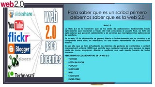 Para saber que es un scribd primero
debemos saber que es la web 2.0
Web 2.0
La Web 2.0 es la transición que se ha dado de aplicaciones tradicionales hacia
aplicaciones que funcionan a través del web enfocadas al usuario final. Se trata de
aplicaciones que generen colaboración y de servicios que reemplacen las aplicaciones
de escritorio.

En la web 2.0 la información se genera directa o indirectamente por los usuarios y es
compartida entre ellos, es interactiva, es una nueva herramienta de comunicación
masiva
Es por ello que se han actualizado los sistemas de gestores de contenidos ( content
management systems, CMS) que permite que cualquier persona que aunque no sepa
nada de como programar, diseñar o gestionar una web pueda hacerlo de todas
maneras.
HERRAMIENTAS COLABORATIVAS DE LA WEB 2.O

 YOUTUBE
 FOTOS EN FLICKR
 PODCAST
 SLIDESHARE
 WIKI
 FACEBOOK
 ENTRE OTRAS

 