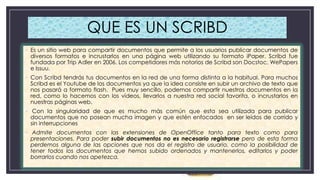 QUE ES UN SCRIBD
• Es un sitio web para compartir documentos que permite a los usuarios publicar documentos de
diversos formatos e incrustarlos en una página web utilizando su formato iPaper. Scribd fue
fundada por Trip Adler en 2006. Los competidores más notorios de Scribd son Docstoc, WePapers
e Issuu.
• Con Scribd tendrás tus documentos en la red de una forma distinta a la habitual. Para muchos
Scribd es el Youtube de los documentos ya que la idea consiste en subir un archivo de texto que
nos pasará a formato flash. Pues muy sencillo, podemos compartir nuestros documentos en la
red, como lo hacemos con los vídeos, llevarlos a nuestra red social favorita, o incrustarlos en
nuestras páginas web.
• Con la singularidad de que es mucho más común que esta sea utilizada para publicar
documentos que no posean mucha imagen y que estén enfocados en ser leídos de corrido y
sin interrupciones

• Admite documentos con las extensiones de OpenOffice tanto para texto como para
presentaciones. Para poder subir documentos no es necesario registrarse pero de esta forma
perdemos alguna de las opciones que nos da el registro de usuario, como la posibilidad de
tener todos los documentos que hemos subido ordenados y mantenerlos, editarlos y poder
borrarlos cuando nos apetezca.

 