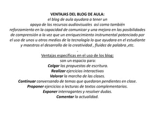 VENTAJAS DEL BLOG DE AULA: el blog de aula ayudara a tener unapoyo de los recursos audiovisuales  así como también reforzamiento en la capacidad de comunicar y una mejora en las posibilidades de comprensión a la vez que un enriquecimiento instrumental potenciado por el uso de unos u otros medios de la tecnología lo que ayudara en el estudiante y maestros el desarrollo de la creatividad , fluidez de palabra ,etc..Ventajas específicas en el uso de los blog: son un espacio para:Colgar las propuestas de escritura. Realizar ejercicios interactivos Valorar la marcha de las clases. Continuar conversando de temas que quedaron pendientes en clase. Proponer ejercicios o lecturas de textos complementarios. Exponer interrogantes y resolver dudas. Comentar la actualidad. 