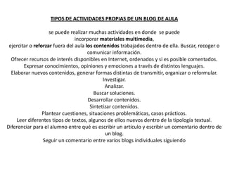 TIPOS DE ACTIVIDADES PROPIAS DE UN BLOG DE AULAse puede realizar muchas actividades en donde  se puede incorporar materiales multimedia,ejercitar o reforzar fuera del aula los contenidos trabajados dentro de ella. Buscar, recoger o comunicar información. Ofrecer recursos de interés disponibles en Internet, ordenados y si es posible comentados. Expresar conocimientos, opiniones y emociones a través de distintos lenguajes. Elaborar nuevos contenidos, generar formas distintas de transmitir, organizar o reformular. Investigar. Analizar. Buscar soluciones. Desarrollar contenidos. Sintetizar contenidos. Plantear cuestiones, situaciones problemáticas, casos prácticos. Leer diferentes tipos de textos, algunos de ellos nuevos dentro de la tipología textual. Diferenciar para el alumno entre qué es escribir un artículo y escribir un comentario dentro de un blog. Seguir un comentario entre varios blogs individuales siguiendo 