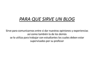 PARA QUE SIRVE UN BLOGSirve para comunicarnos entre si dar nuestras opiniones y experiencias así como también la de los demásse lo utiliza para trabajar con estudiantes los cuales deben estar supervisados por su profesor 