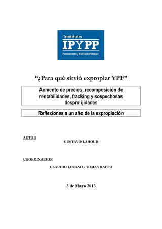  
	
  
	
  
	
  
	
  
	
  
	
  
“¿Para qué sirvió expropiar YPF”
	
  
Aumento de precios, recomposición de
rentabilidades, fracking y sospechosas
desprolijidades
	
  
Reflexiones a un año de la expropiación
	
  
	
  
AUTOR
GUSTAVO LAHOUD
COORDINACION
CLAUDIO LOZANO - TOMAS RAFFO
3 de Mayo 2013
 