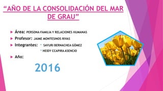 “AÑO DE LA CONSOLIDACIÓN DEL MAR
DE GRAU”
 Área: PERSONA FAMILIA Y RELACIONES HUMANAS
 Profesor: JAIME MONTESINOS RIVAS
 Integrantes: * SAYURI BERNACHEA GÓMEZ
* HEIDY CCAPIRA ASENCIO
 Año:
2016
 