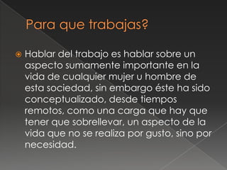    Hablar del trabajo es hablar sobre un
    aspecto sumamente importante en la
    vida de cualquier mujer u hombre de
    esta sociedad, sin embargo éste ha sido
    conceptualizado, desde tiempos
    remotos, como una carga que hay que
    tener que sobrellevar, un aspecto de la
    vida que no se realiza por gusto, sino por
    necesidad.
 