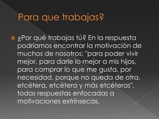    ¿Por qué trabajas tú? En la respuesta
    podríamos encontrar la motivación de
    muchos de nosotros: "para poder vivir
    mejor, para darle lo mejor a mis hijos,
    para comprar lo que me gusta, por
    necesidad, porque no queda de otra,
    etcétera, etcétera y más etcéteras",
    todas respuestas enfocadas a
    motivaciones extrínsecas.
 