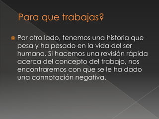    Por otro lado, tenemos una historia que
    pesa y ha pesado en la vida del ser
    humano. Si hacemos una revisión rápida
    acerca del concepto del trabajo, nos
    encontraremos con que se le ha dado
    una connotación negativa.
 