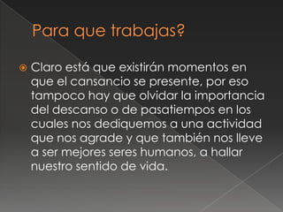    Claro está que existirán momentos en
    que el cansancio se presente, por eso
    tampoco hay que olvidar la importancia
    del descanso o de pasatiempos en los
    cuales nos dediquemos a una actividad
    que nos agrade y que también nos lleve
    a ser mejores seres humanos, a hallar
    nuestro sentido de vida.
 