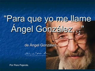 “Para que yo me llame
  Ángel González…”
               de Ángel González.




 Por Pere Pajerols.
 