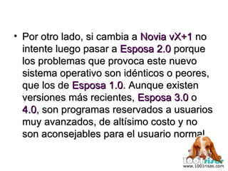 Por otro lado, si cambia a  Novia vX+1  no intente luego pasar a  Esposa 2.0  porque los problemas que provoca este nuevo sistema operativo son idénticos o peores, que los de  Esposa 1.0 . Aunque existen versiones más recientes,  Esposa 3.0  o  4.0 , son programas reservados a usuarios muy avanzados, de altísimo costo y no son aconsejables para el usuario normal. 