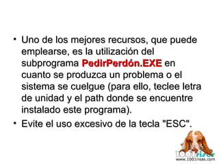 Uno de los mejores recursos, que puede emplearse, es la utilización del subprograma  PedirPerdón.EXE  en cuanto se produzca un problema o el sistema se cuelgue (para ello, teclee letra de unidad y el path donde se encuentre instalado este programa).  Evite el uso excesivo de la tecla "ESC". 